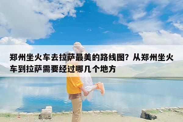 郑州坐火车去拉萨最美的路线图？从郑州坐火车到拉萨需要经过哪几个地方