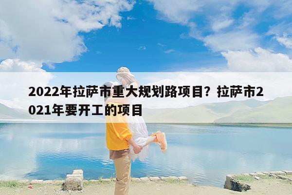 2022年拉萨市重大规划路项目？拉萨市2021年要开工的项目