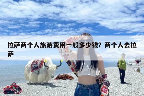拉萨两个人旅游费用一般多少钱？两个人去拉萨
