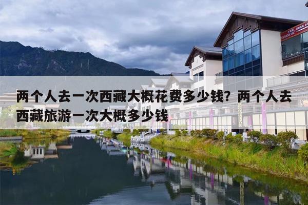 两个人去一次西藏大概花费多少钱？两个人去西藏旅游一次大概多少钱