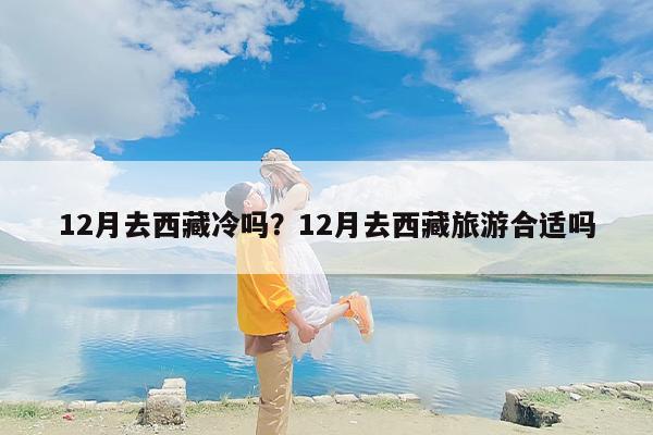 12月去西藏冷吗？12月去西藏旅游合适吗