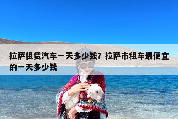拉萨租赁汽车一天多少钱？拉萨市租车最便宜的一天多少钱