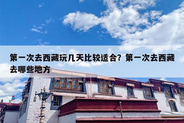 第一次去西藏玩几天比较适合？第一次去西藏去哪些地方
