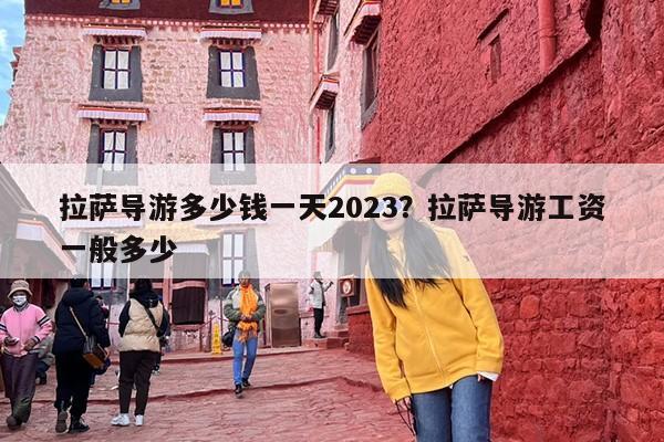 拉萨导游多少钱一天2023？拉萨导游工资一般多少