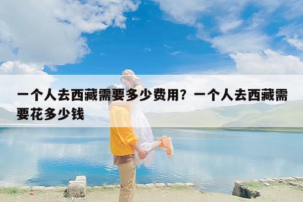 一个人去西藏需要多少费用？一个人去西藏需要花多少钱
