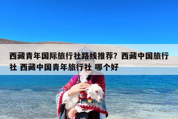 西藏青年国际旅行社路线推荐？西藏中国旅行社 西藏中国青年旅行社 哪个好