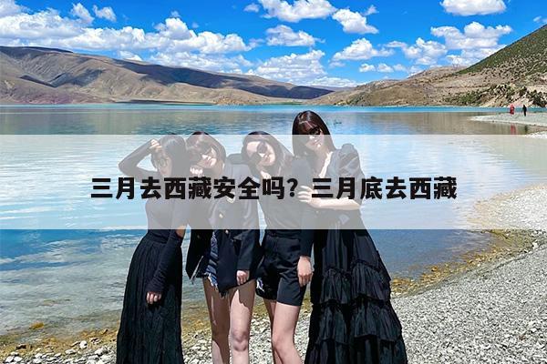 三月去西藏安全吗？三月底去西藏