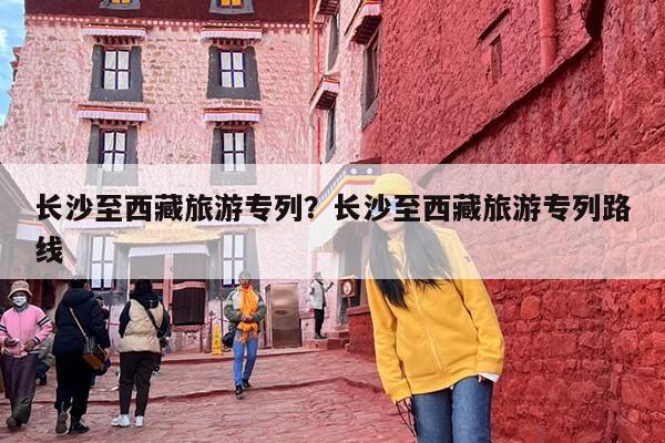 长沙至西藏旅游专列？长沙至西藏旅游专列路线