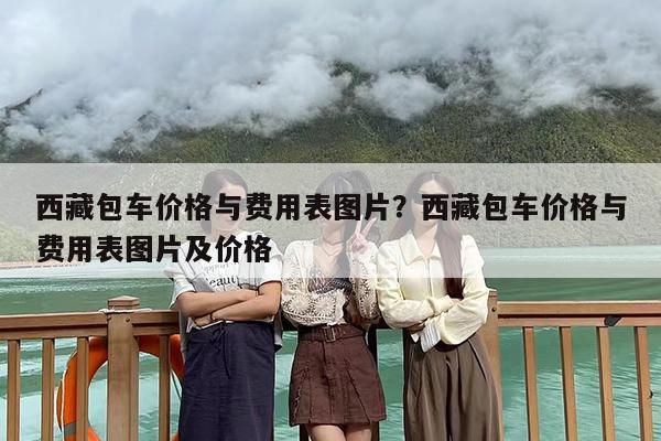 西藏包车价格与费用表图片？西藏包车价格与费用表图片及价格