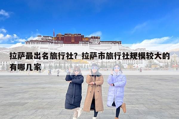 拉萨最出名旅行社？拉萨市旅行社规模较大的有哪几家