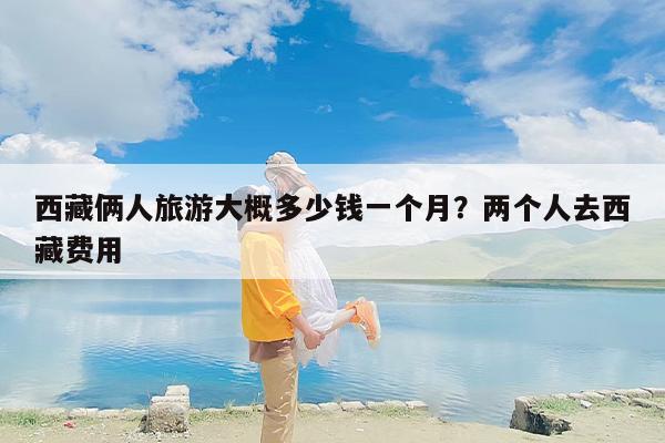 西藏俩人旅游大概多少钱一个月？两个人去西藏费用