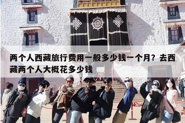 两个人西藏旅行费用一般多少钱一个月？去西藏两个人大概花多少钱