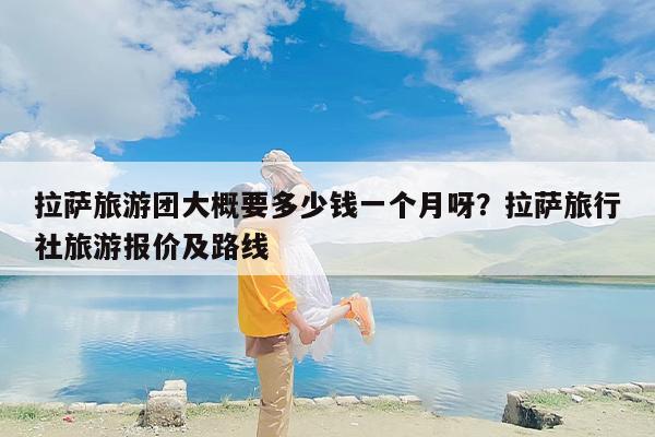 拉萨旅游团大概要多少钱一个月呀？拉萨旅行社旅游报价及路线