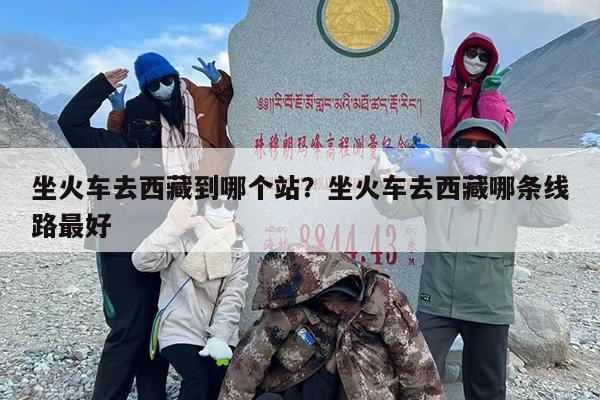 坐火车去西藏到哪个站？坐火车去西藏哪条线路最好