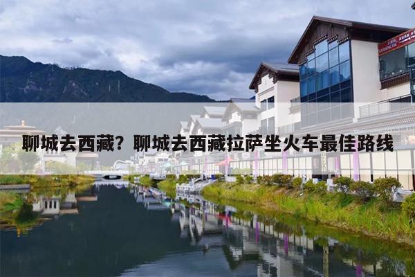 聊城去西藏？聊城去西藏拉萨坐火车最佳路线