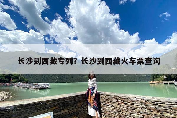 长沙到西藏专列？长沙到西藏火车票查询