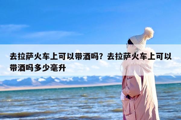 去拉萨火车上可以带酒吗？去拉萨火车上可以带酒吗多少毫升