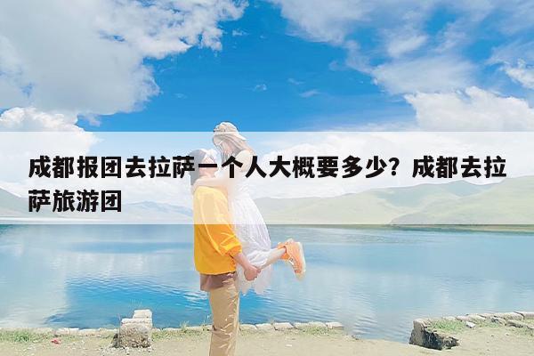 成都报团去拉萨一个人大概要多少？成都去拉萨旅游团
