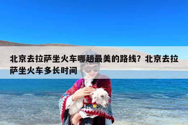 北京去拉萨坐火车哪趟最美的路线？北京去拉萨坐火车多长时间