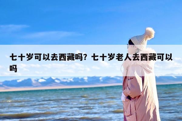 七十岁可以去西藏吗？七十岁老人去西藏可以吗