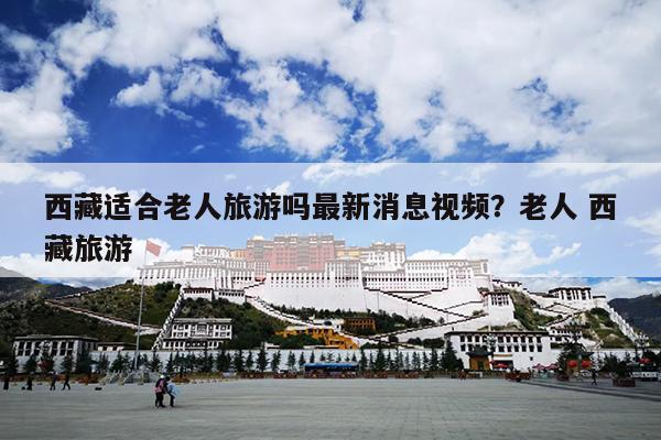 西藏适合老人旅游吗最新消息视频？老人 西藏旅游