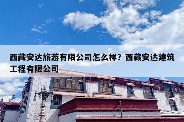 西藏安达旅游有限公司怎么样？西藏安达建筑工程有限公司