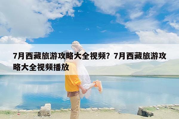 7月西藏旅游攻略大全视频？7月西藏旅游攻略大全视频播放