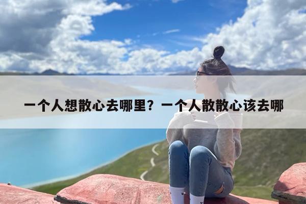 一个人想散心去哪里？一个人散散心该去哪