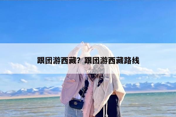 跟团游西藏？跟团游西藏路线