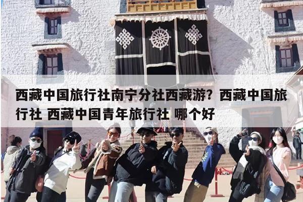 西藏中国旅行社南宁分社西藏游？西藏中国旅行社 西藏中国青年旅行社 哪个好