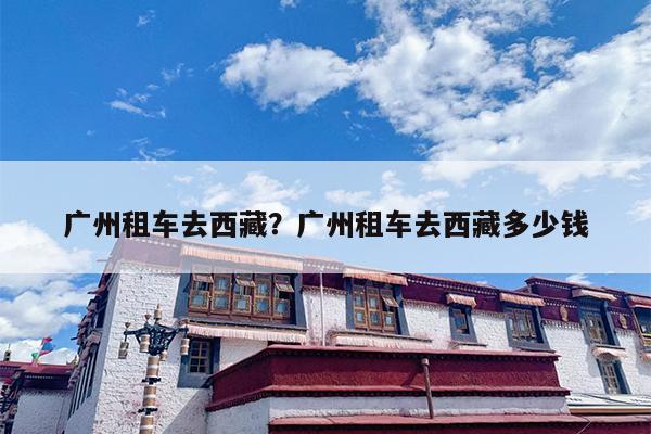 广州租车去西藏？广州租车去西藏多少钱