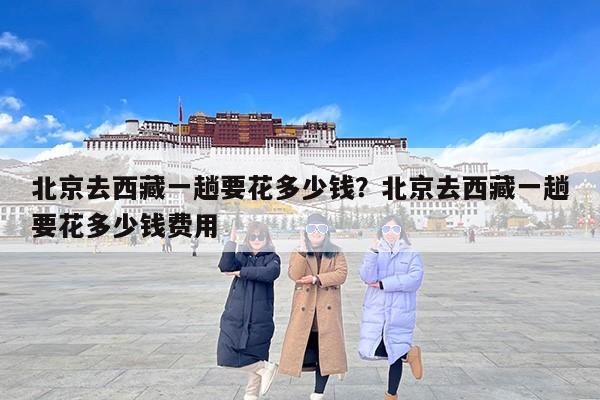 北京去西藏一趟要花多少钱？北京去西藏一趟要花多少钱费用