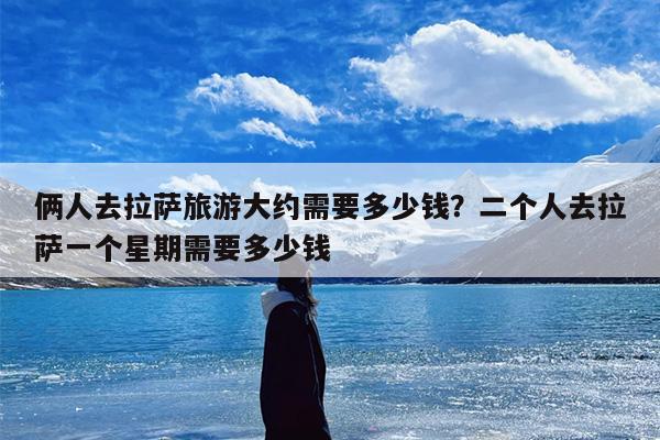 俩人去拉萨旅游大约需要多少钱？二个人去拉萨一个星期需要多少钱