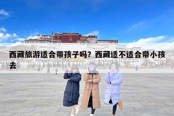 西藏旅游适合带孩子吗？西藏适不适合带小孩去