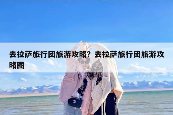 去拉萨旅行团旅游攻略？去拉萨旅行团旅游攻略图-第1张图片