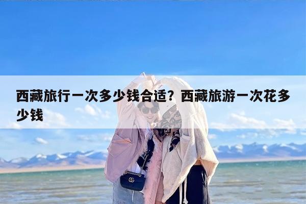 西藏旅行一次多少钱合适？西藏旅游一次花多少钱
