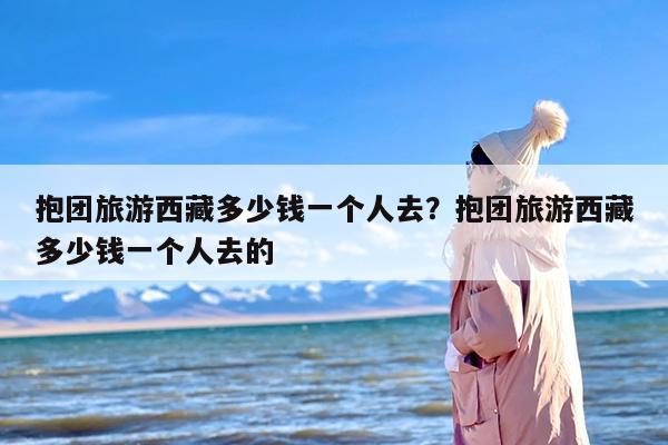 抱团旅游西藏多少钱一个人去？抱团旅游西藏多少钱一个人去的