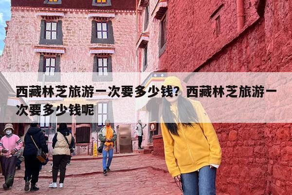 西藏林芝旅游一次要多少钱？西藏林芝旅游一次要多少钱呢