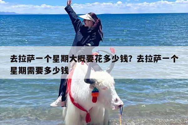 去拉萨一个星期大概要花多少钱？去拉萨一个星期需要多少钱