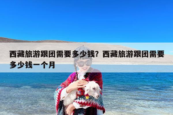 西藏旅游跟团需要多少钱？西藏旅游跟团需要多少钱一个月