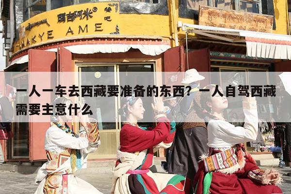 一人一车去西藏要准备的东西？一人自驾西藏需要主意什么