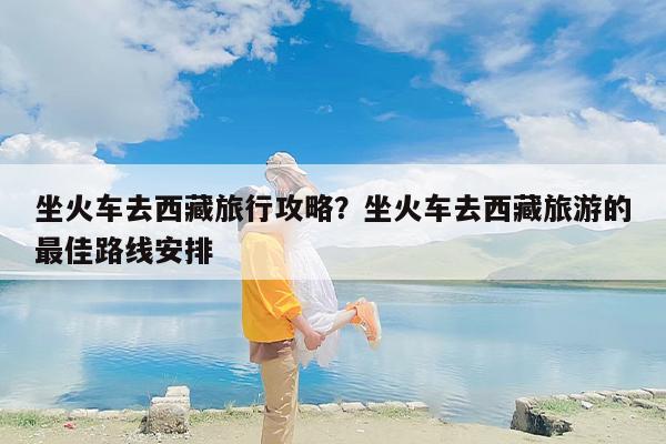 坐火车去西藏旅行攻略？坐火车去西藏旅游的最佳路线安排