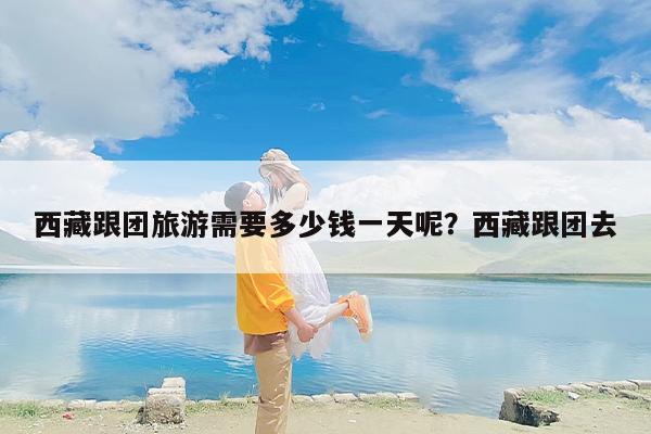 西藏跟团旅游需要多少钱一天呢？西藏跟团去