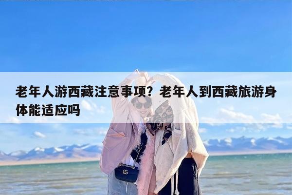 老年人游西藏注意事项？老年人到西藏旅游身体能适应吗