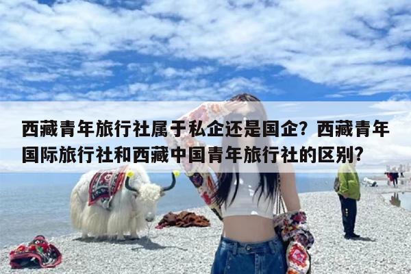 西藏青年旅行社属于私企还是国企？西藏青年国际旅行社和西藏中国青年旅行社的区别?