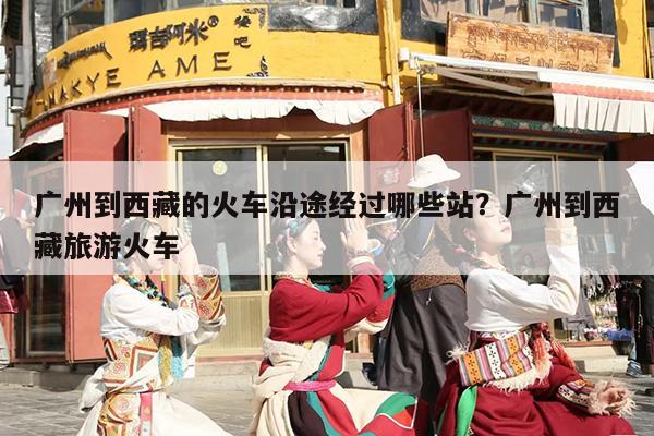 广州到西藏的火车沿途经过哪些站？广州到西藏旅游火车