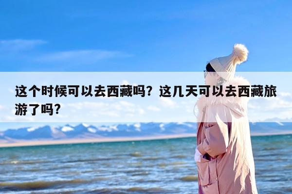 这个时候可以去西藏吗？这几天可以去西藏旅游了吗?