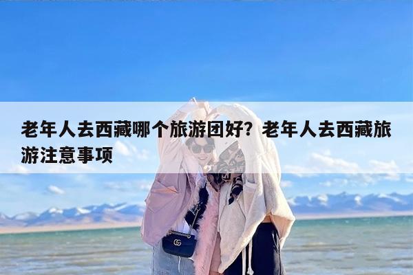 老年人去西藏哪个旅游团好？老年人去西藏旅游注意事项