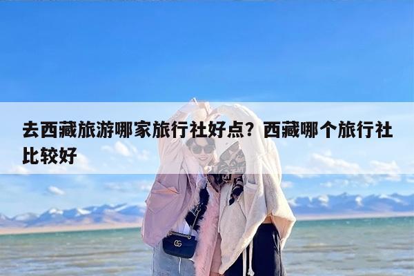 去西藏旅游哪家旅行社好点?西藏哪个旅行社比较好 去西藏旅游哪家旅行社好点?西藏哪个旅行社比较好