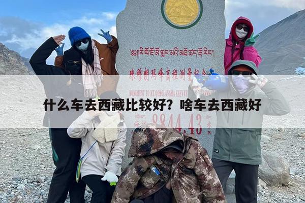 什么车去西藏比较好?啥车去西藏好 什么车去西藏比较好?啥车去西藏好
